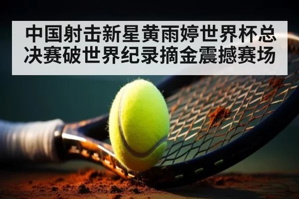 中国射击新星黄雨婷世界杯总决赛破世界纪录摘金震撼赛场