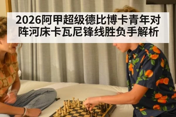 2026阿甲超级德比博卡青年对阵河床卡瓦尼锋线胜负手解析