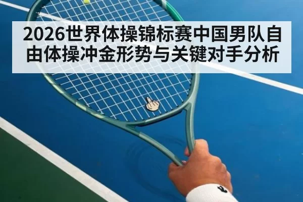 2026世界体操锦标赛中国男队自由体操冲金形势与关键对手分析